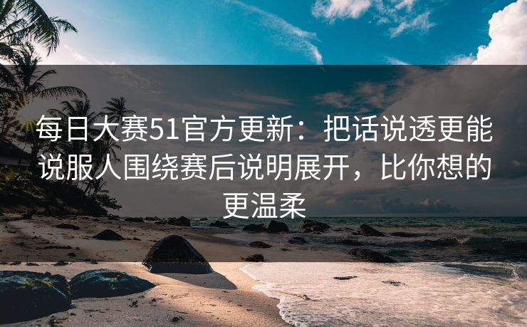 每日大赛51官方更新：把话说透更能说服人围绕赛后说明展开，比你想的更温柔