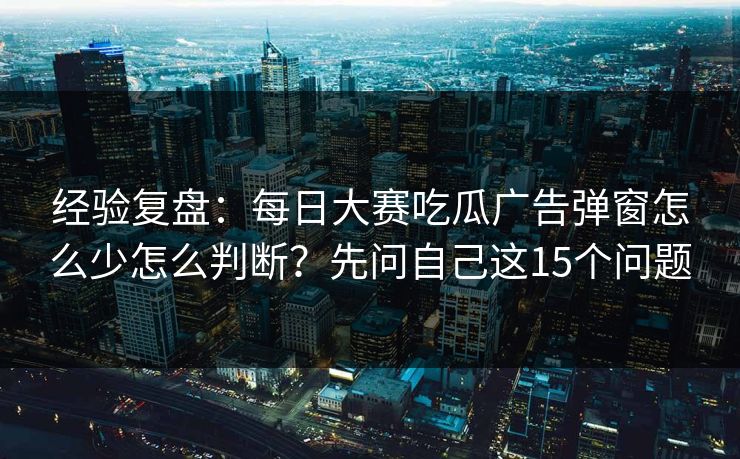 经验复盘：每日大赛吃瓜广告弹窗怎么少怎么判断？先问自己这15个问题