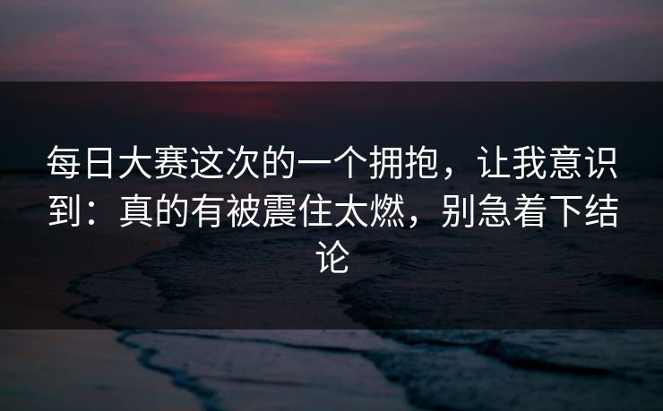 每日大赛这次的一个拥抱，让我意识到：真的有被震住太燃，别急着下结论