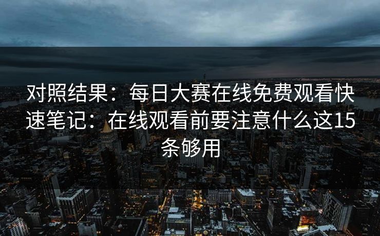 对照结果：每日大赛在线免费观看快速笔记：在线观看前要注意什么这15条够用