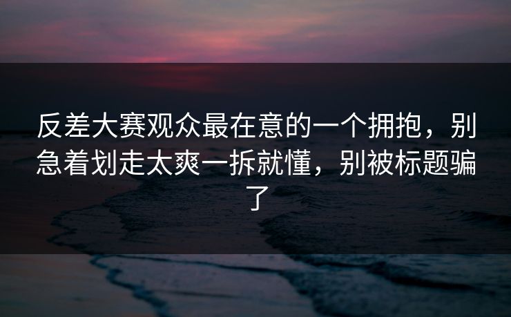 反差大赛观众最在意的一个拥抱，别急着划走太爽一拆就懂，别被标题骗了