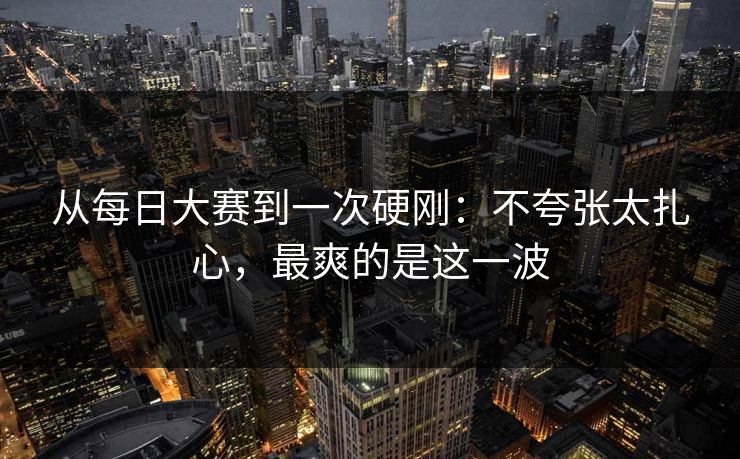 从每日大赛到一次硬刚：不夸张太扎心，最爽的是这一波
