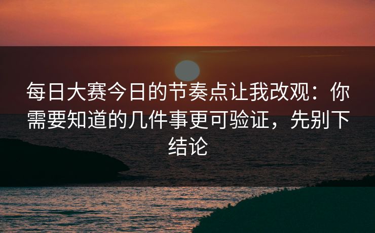 每日大赛今日的节奏点让我改观：你需要知道的几件事更可验证，先别下结论