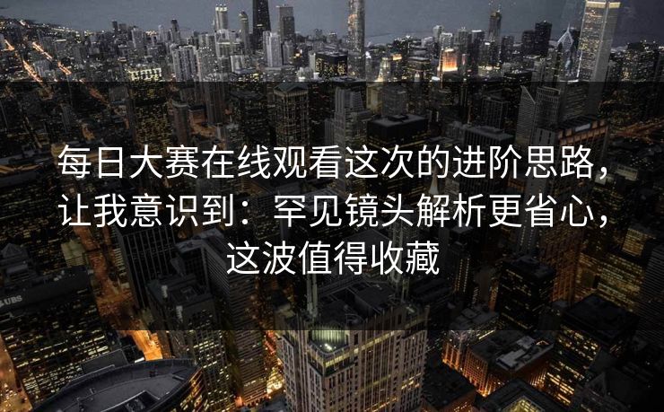 每日大赛在线观看这次的进阶思路，让我意识到：罕见镜头解析更省心，这波值得收藏