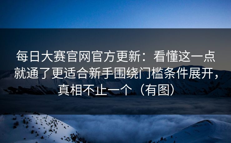 每日大赛官网官方更新：看懂这一点就通了更适合新手围绕门槛条件展开，真相不止一个（有图）