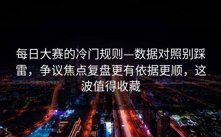 每日大赛的冷门规则—数据对照别踩雷，争议焦点复盘更有依据更顺，这波值得收藏