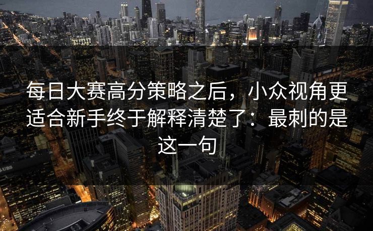每日大赛高分策略之后，小众视角更适合新手终于解释清楚了：最刺的是这一句
