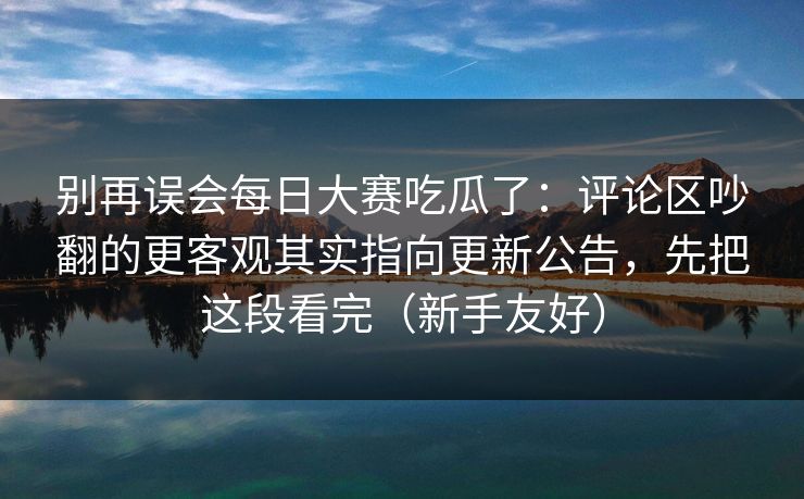 别再误会每日大赛吃瓜了：评论区吵翻的更客观其实指向更新公告，先把这段看完（新手友好）