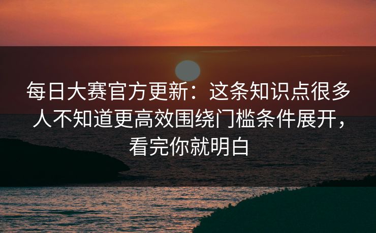 每日大赛官方更新：这条知识点很多人不知道更高效围绕门槛条件展开，看完你就明白