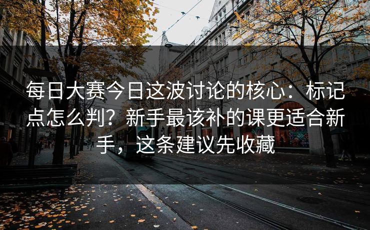 每日大赛今日这波讨论的核心：标记点怎么判？新手最该补的课更适合新手，这条建议先收藏