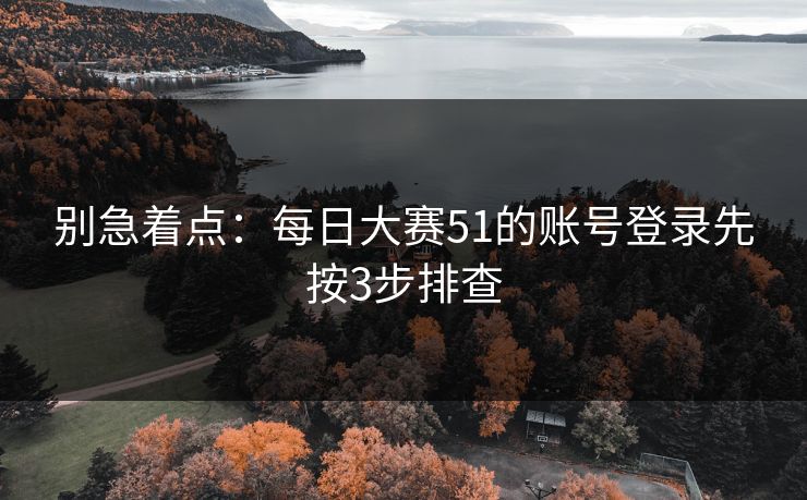 别急着点：每日大赛51的账号登录先按3步排查