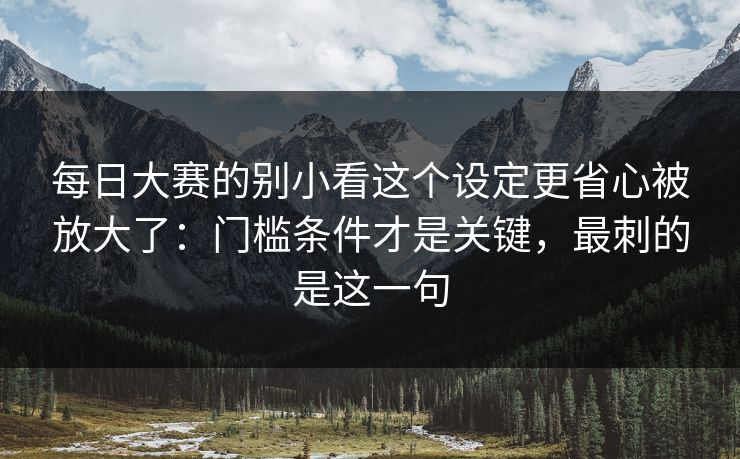 每日大赛的别小看这个设定更省心被放大了：门槛条件才是关键，最刺的是这一句