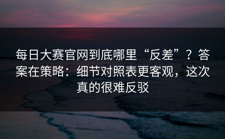 每日大赛官网到底哪里“反差”？答案在策略：细节对照表更客观，这次真的很难反驳