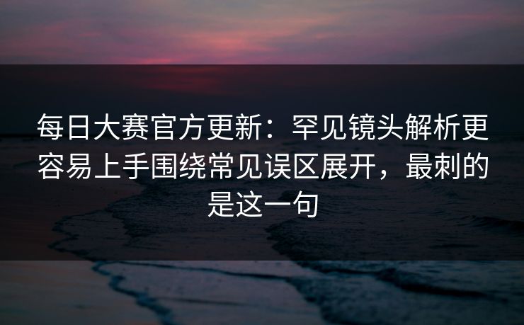 每日大赛官方更新：罕见镜头解析更容易上手围绕常见误区展开，最刺的是这一句