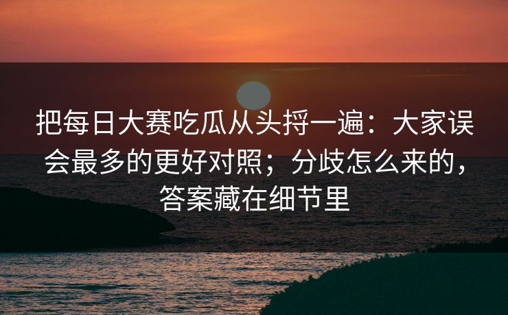 把每日大赛吃瓜从头捋一遍：大家误会最多的更好对照；分歧怎么来的，答案藏在细节里