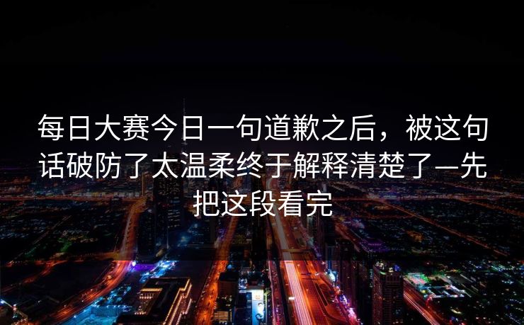 每日大赛今日一句道歉之后，被这句话破防了太温柔终于解释清楚了—先把这段看完