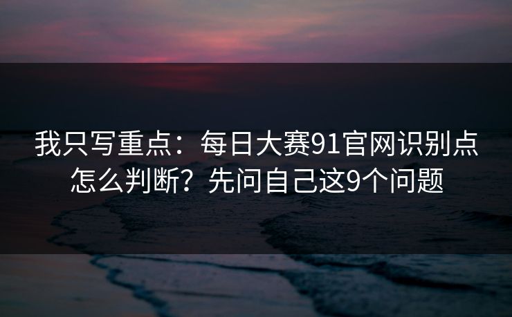 我只写重点：每日大赛91官网识别点怎么判断？先问自己这9个问题