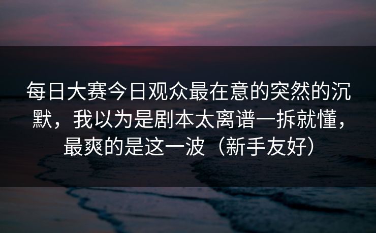 每日大赛今日观众最在意的突然的沉默，我以为是剧本太离谱一拆就懂，最爽的是这一波（新手友好）