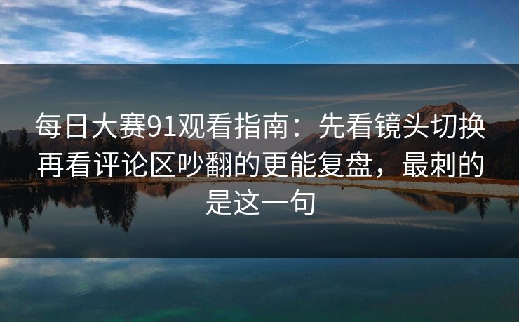 每日大赛91观看指南:先看镜头切换再看评论区吵翻的更能复盘,最刺的是这一句 每日大赛91观看指南:先看镜头切换再看评论区吵翻的更能复盘,最刺的是这一句