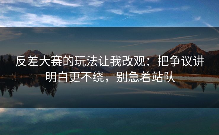 反差大赛的玩法让我改观：把争议讲明白更不绕，别急着站队