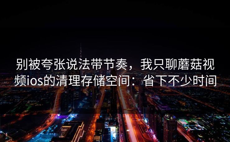 别被夸张说法带节奏，我只聊蘑菇视频ios的清理存储空间：省下不少时间