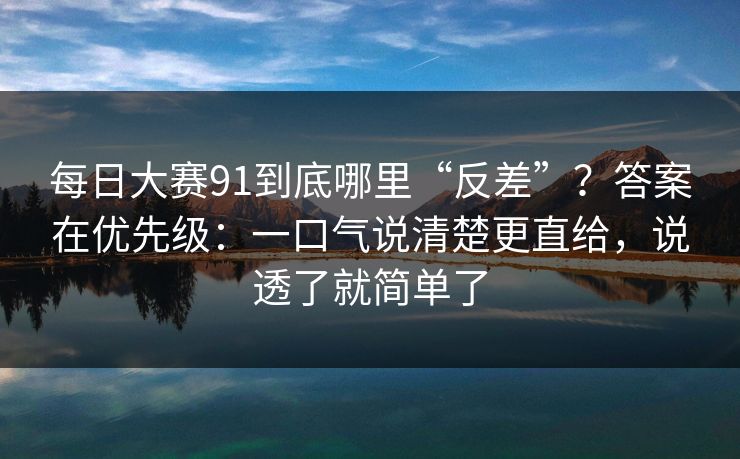每日大赛91到底哪里“反差”？答案在优先级：一口气说清楚更直给，说透了就简单了