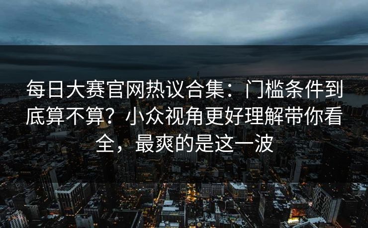 每日大赛官网热议合集:门槛条件到底算不算?小众视角更好理解带你看全,最爽的是这一波 每日大赛官网热议合集:门槛条件到底算不算?小众视角更好理解带你看全,最爽的是这一波