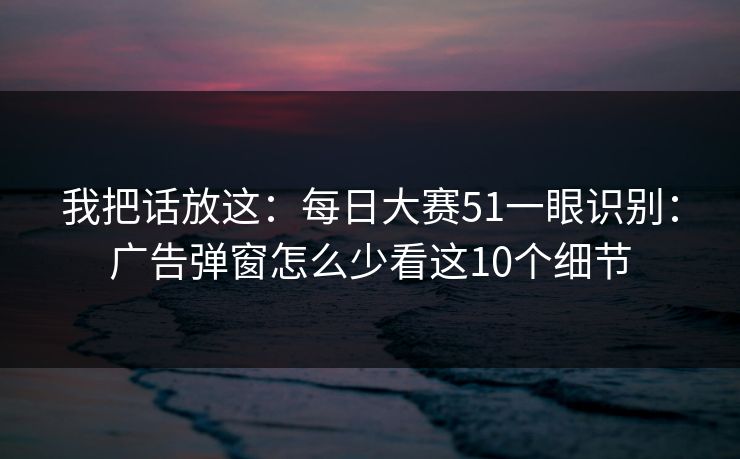 我把话放这：每日大赛51一眼识别：广告弹窗怎么少看这10个细节