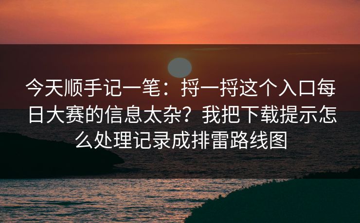今天顺手记一笔：捋一捋这个入口每日大赛的信息太杂？我把下载提示怎么处理记录成排雷路线图