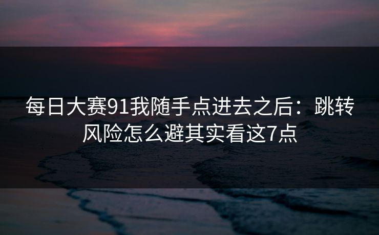 每日大赛91我随手点进去之后：跳转风险怎么避其实看这7点