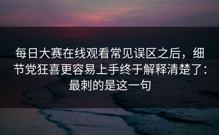 每日大赛在线观看常见误区之后，细节党狂喜更容易上手终于解释清楚了：最刺的是这一句