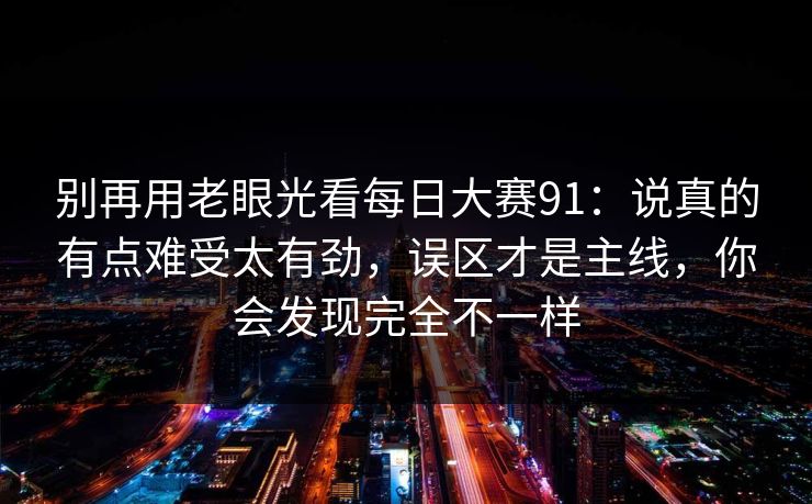 别再用老眼光看每日大赛91：说真的有点难受太有劲，误区才是主线，你会发现完全不一样