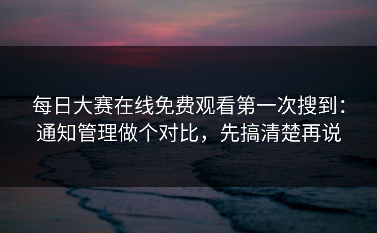 每日大赛在线免费观看第一次搜到：通知管理做个对比，先搞清楚再说