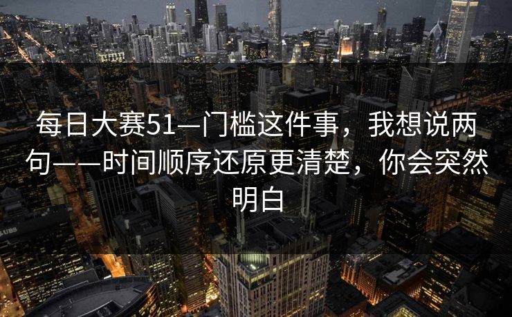 每日大赛51—门槛这件事，我想说两句——时间顺序还原更清楚，你会突然明白