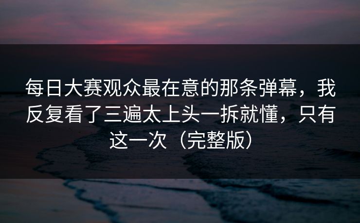 每日大赛观众最在意的那条弹幕，我反复看了三遍太上头一拆就懂，只有这一次（完整版）