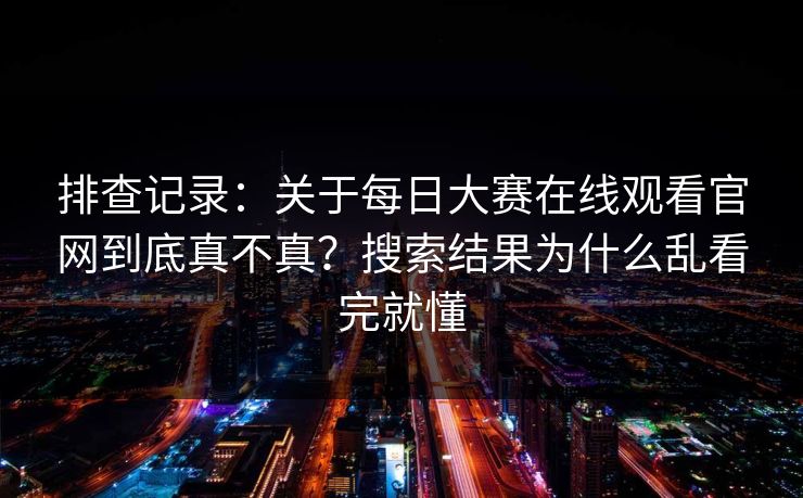 排查记录:关于每日大赛在线观看官网到底真不真?搜索结果为什么乱看完就懂 排查记录:关于每日大赛在线观看官网到底真不真?搜索结果为什么乱看完就懂