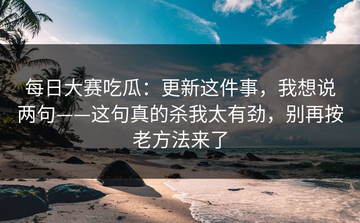 每日大赛吃瓜:更新这件事,我想说两句——这句真的杀我太有劲,别再按老方法来了 每日大赛吃瓜:更新这件事,我想说两句——这句真的杀我太有劲,别再按老方法来了