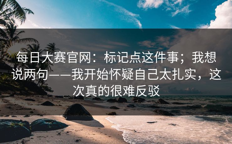 每日大赛官网：标记点这件事；我想说两句——我开始怀疑自己太扎实，这次真的很难反驳