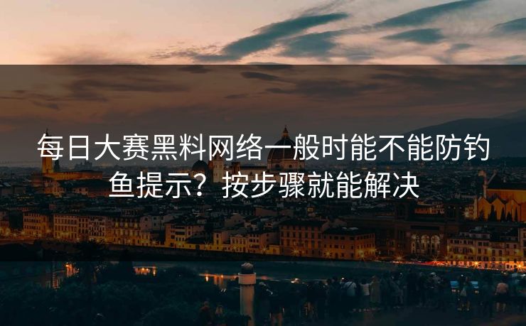 每日大赛黑料网络一般时能不能防钓鱼提示？按步骤就能解决