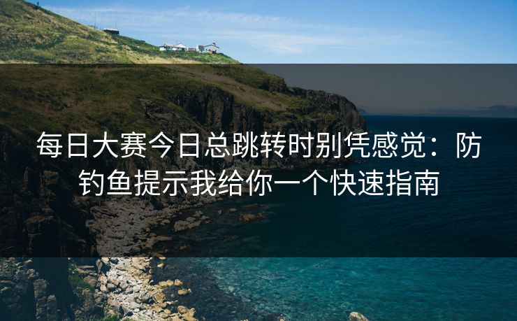 每日大赛今日总跳转时别凭感觉：防钓鱼提示我给你一个快速指南