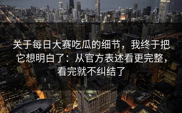 关于每日大赛吃瓜的细节，我终于把它想明白了：从官方表述看更完整，看完就不纠结了
