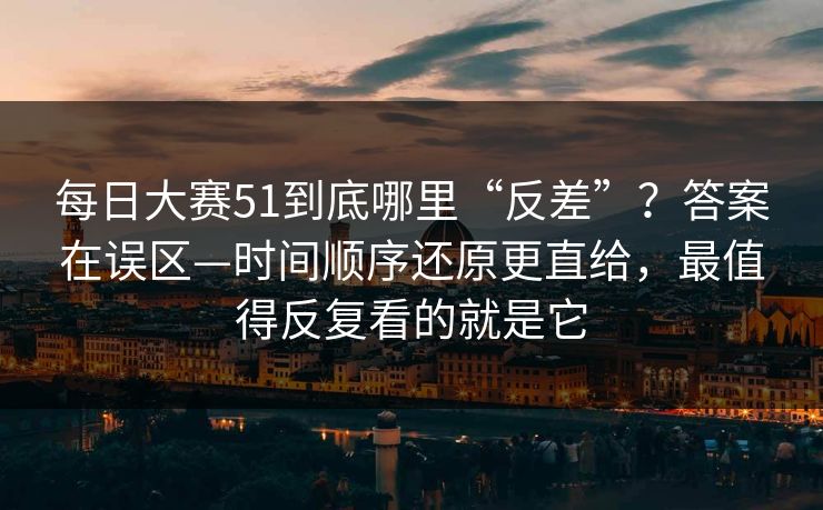 每日大赛51到底哪里“反差”？答案在误区—时间顺序还原更直给，最值得反复看的就是它