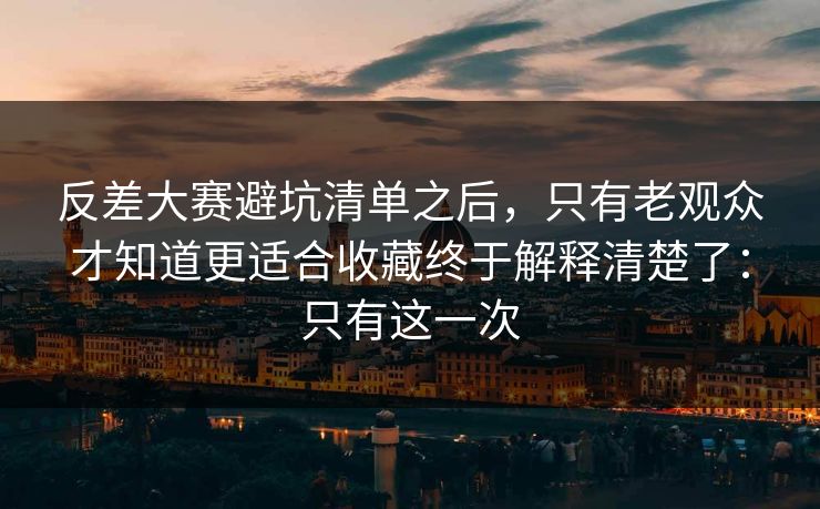 反差大赛避坑清单之后，只有老观众才知道更适合收藏终于解释清楚了：只有这一次