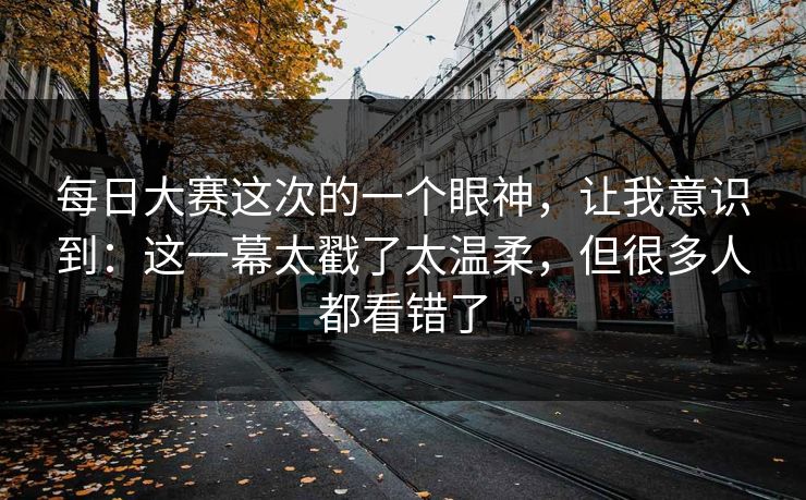 每日大赛这次的一个眼神,让我意识到:这一幕太戳了太温柔,但很多人都看错了 每日大赛这次的一个眼神,让我意识到:这一幕太戳了太温柔,但很多人都看错了
