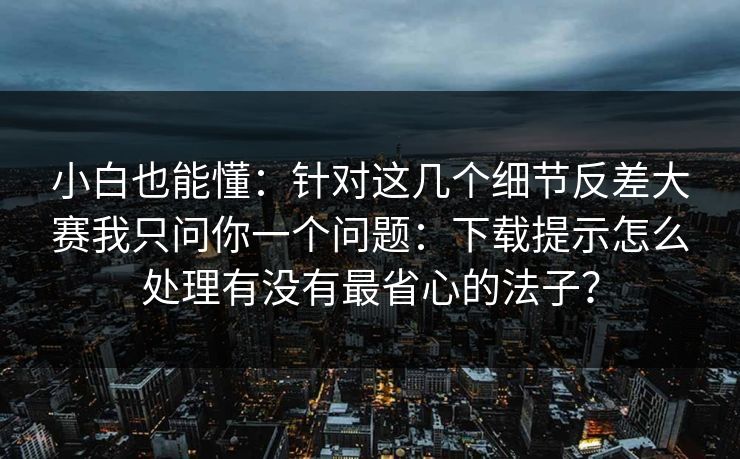 小白也能懂：针对这几个细节反差大赛我只问你一个问题：下载提示怎么处理有没有最省心的法子？