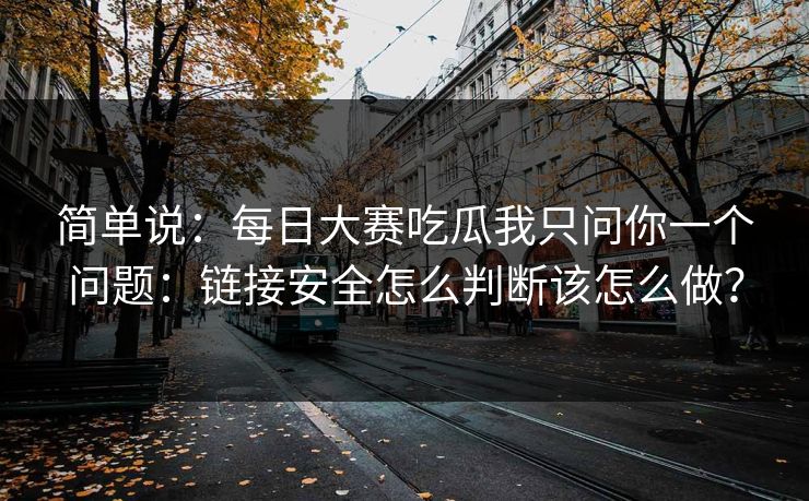 简单说：每日大赛吃瓜我只问你一个问题：链接安全怎么判断该怎么做？