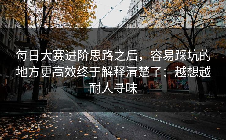 每日大赛进阶思路之后,容易踩坑的地方更高效终于解释清楚了:越想越耐人寻味 每日大赛进阶思路之后,容易踩坑的地方更高效终于解释清楚了:越想越耐人寻味