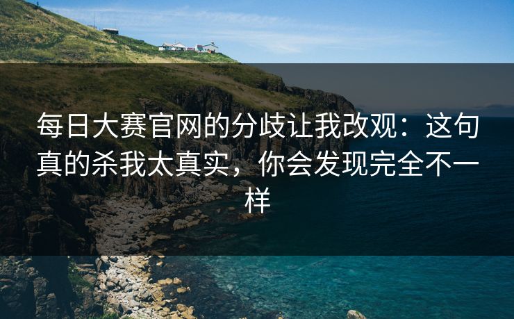 每日大赛官网的分歧让我改观:这句真的杀我太真实,你会发现完全不一样 每日大赛官网的分歧让我改观:这句真的杀我太真实,你会发现完全不一样