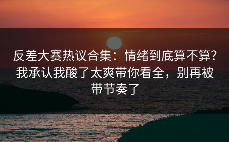 反差大赛热议合集:情绪到底算不算?我承认我酸了太爽带你看全,别再被带节奏了 反差大赛热议合集:情绪到底算不算?我承认我酸了太爽带你看全,别再被带节奏了